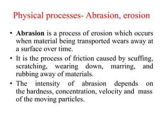 Physical processes- Abrasion, erosion
• Abrasion is a process of erosion which occurs
when material being transported wears away at
a surface over time.
• It is the process of friction caused by scuffing,
scratching, wearing down, marring, and
rubbing away of materials.
• The intensity of abrasion depends on
the hardness, concentration, velocity and mass
of the moving particles.
 