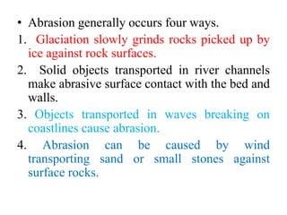 • Abrasion generally occurs four ways.
1. Glaciation slowly grinds rocks picked up by
ice against rock surfaces.
2. Solid objects transported in river channels
make abrasive surface contact with the bed and
walls.
3. Objects transported in waves breaking on
coastlines cause abrasion.
4. Abrasion can be caused by wind
transporting sand or small stones against
surface rocks.
 