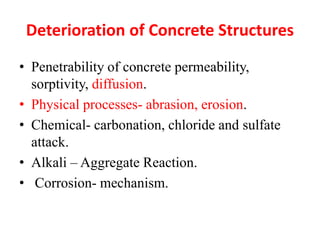 Deterioration of Concrete Structures
• Penetrability of concrete permeability,
sorptivity, diffusion.
• Physical processes- abrasion, erosion.
• Chemical- carbonation, chloride and sulfate
attack.
• Alkali – Aggregate Reaction.
• Corrosion- mechanism.
 