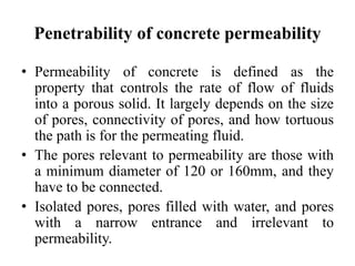 Penetrability of concrete permeability
• Permeability of concrete is defined as the
property that controls the rate of flow of fluids
into a porous solid. It largely depends on the size
of pores, connectivity of pores, and how tortuous
the path is for the permeating fluid.
• The pores relevant to permeability are those with
a minimum diameter of 120 or 160mm, and they
have to be connected.
• Isolated pores, pores filled with water, and pores
with a narrow entrance and irrelevant to
permeability.
 