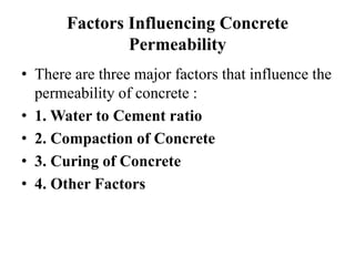 Factors Influencing Concrete
Permeability
• There are three major factors that influence the
permeability of concrete :
• 1. Water to Cement ratio
• 2. Compaction of Concrete
• 3. Curing of Concrete
• 4. Other Factors
 