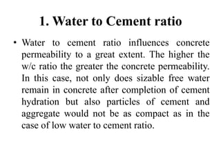 1. Water to Cement ratio
• Water to cement ratio influences concrete
permeability to a great extent. The higher the
w/c ratio the greater the concrete permeability.
In this case, not only does sizable free water
remain in concrete after completion of cement
hydration but also particles of cement and
aggregate would not be as compact as in the
case of low water to cement ratio.
 