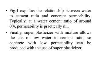 • Fig.1 explains the relationship between water
to cement ratio and concrete permeability.
Typically, at a water cement ratio of around
0.4, permeability is practically nil.
• Finally, super plasticizer with mixture allows
the use of low water to cement ratio, so
concrete with low permeability can be
produced with the use of super plasticizer.
 
