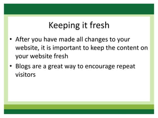Keeping it fresh
• After you have made all changes to your
website, it is important to keep the content on
your website fresh
• Blogs are a great way to encourage repeat
visitors
 