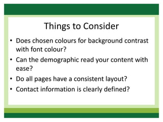 Things to Consider
• Does chosen colours for background contrast
with font colour?
• Can the demographic read your content with
ease?
• Do all pages have a consistent layout?
• Contact information is clearly defined?
 