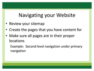 Navigating your Website
• Review your sitemap
• Create the pages that you have content for
• Make sure all pages are in their proper
locations
Example: Second level navigation under primary
navigation
 