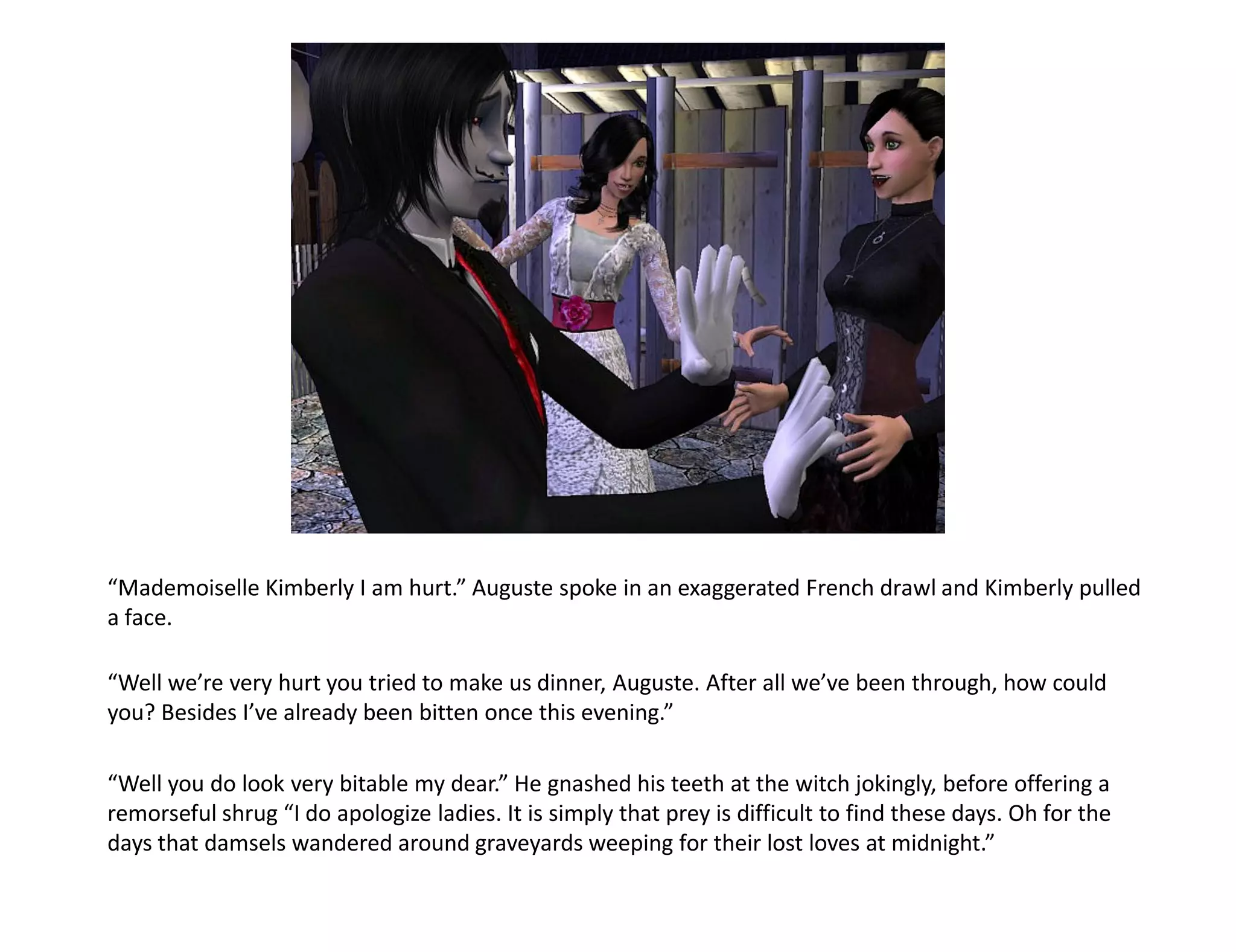 “Mademoiselle Kimberly I am hurt.” Auguste spoke in an exaggerated French drawl and Kimberly pulled
a face.

“Well we’re very hurt you tried to make us dinner, Auguste. After all we’ve been through, how could
you? Besides I’ve already been bitten once this evening.”

“Well you do look very bitable my dear.” He gnashed his teeth at the witch jokingly, before offering a
remorseful shrug “I do apologize ladies. It is simply that prey is difficult to find these days. Oh for the
days that damsels wandered around graveyards weeping for their lost loves at midnight.”
 