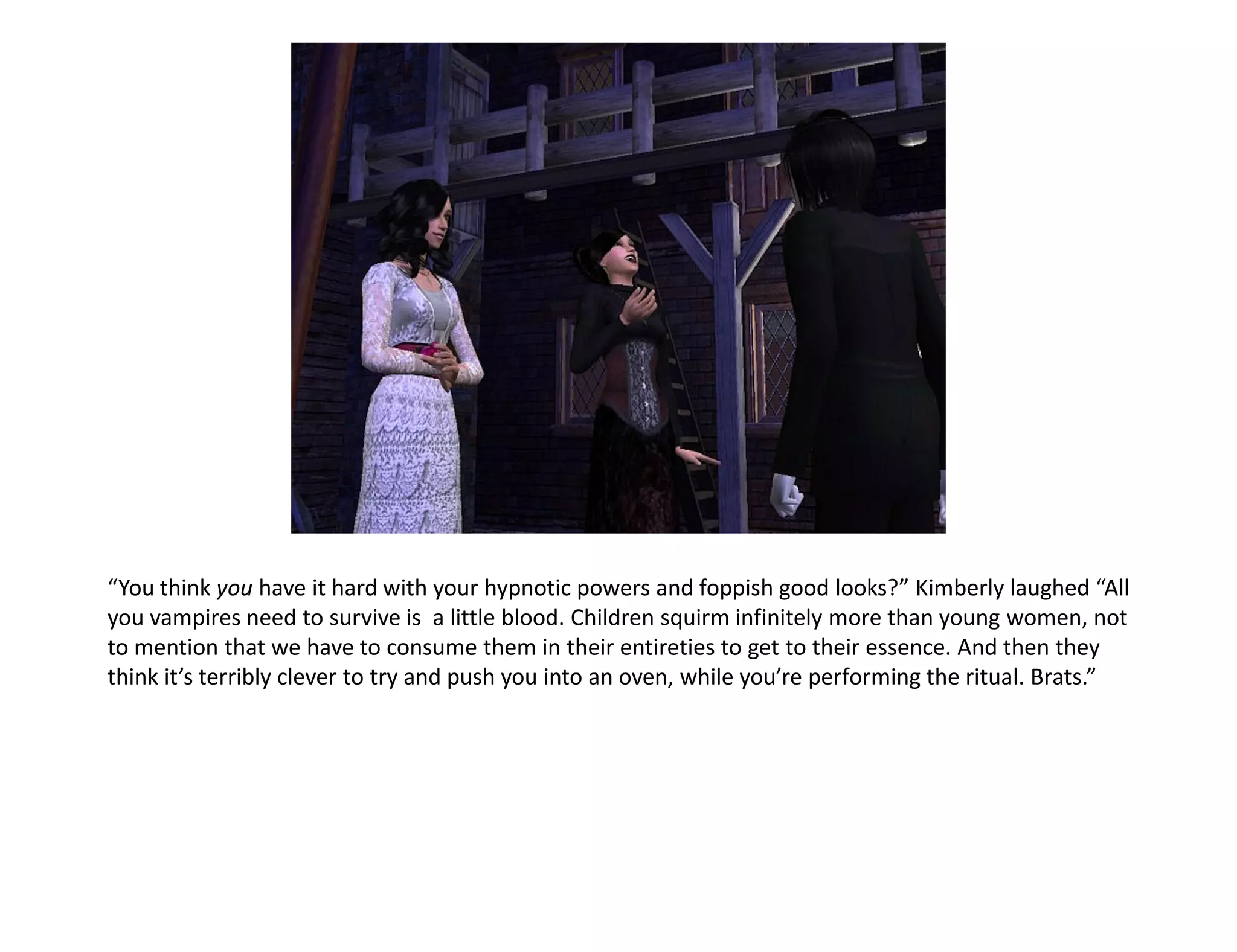 “You think you have it hard with your hypnotic powers and foppish good looks?” Kimberly laughed “All
you vampires need to survive is a little blood. Children squirm infinitely more than young women, not
to mention that we have to consume them in their entireties to get to their essence. And then they
think it’s terribly clever to try and push you into an oven, while you’re performing the ritual. Brats.”
 