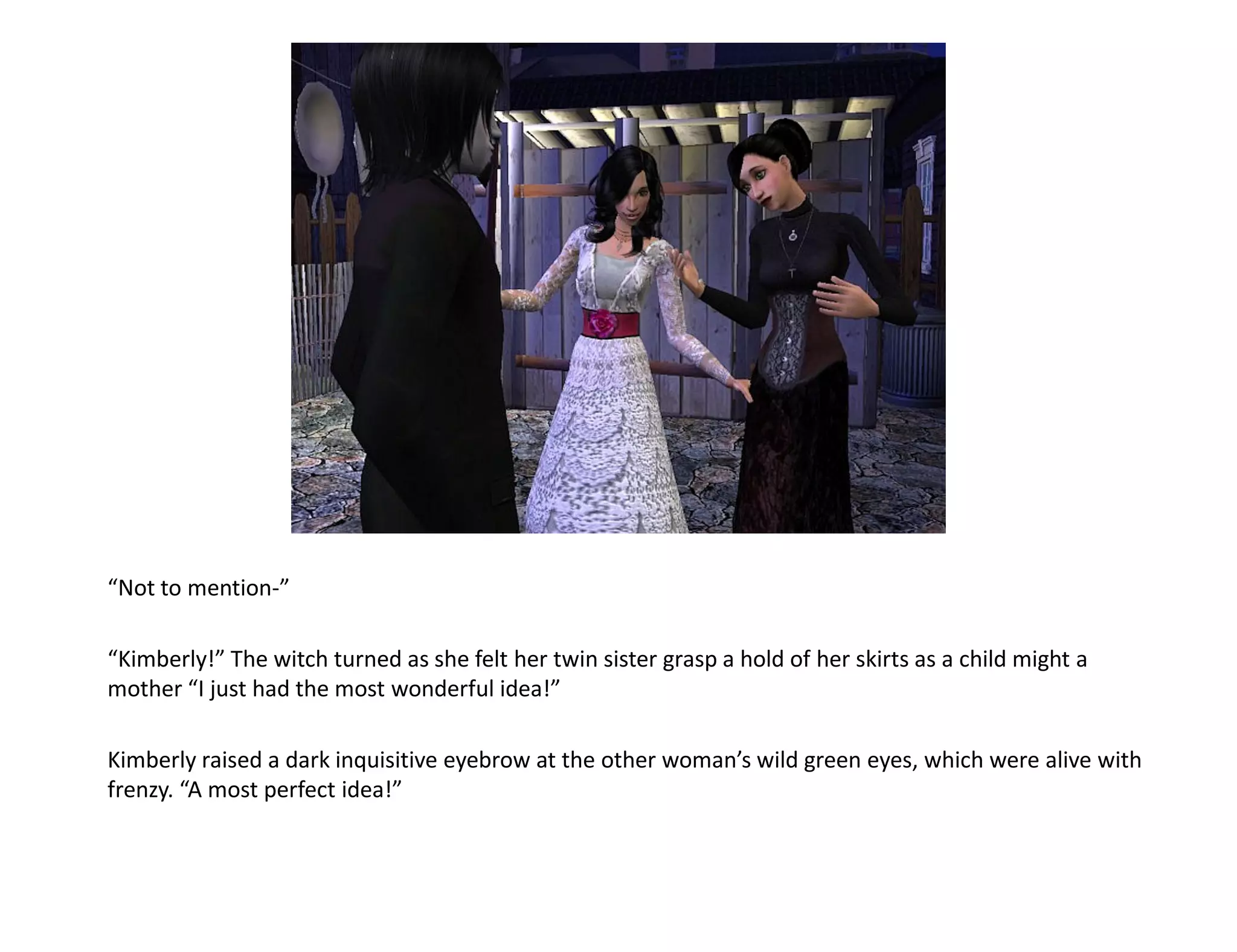 “Not to mention-”

“Kimberly!” The witch turned as she felt her twin sister grasp a hold of her skirts as a child might a
mother “I just had the most wonderful idea!”

Kimberly raised a dark inquisitive eyebrow at the other woman’s wild green eyes, which were alive with
frenzy. “A most perfect idea!”
 
