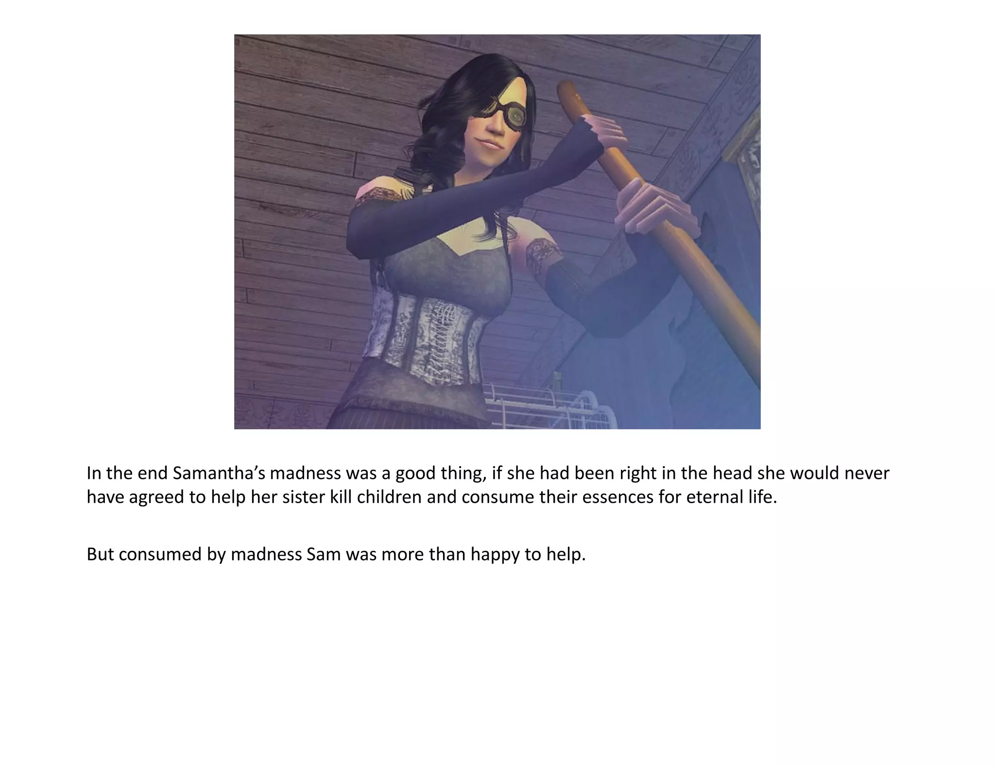 In the end Samantha’s madness was a good thing, if she had been right in the head she would never
have agreed to help her sister kill children and consume their essences for eternal life.

But consumed by madness Sam was more than happy to help.
 