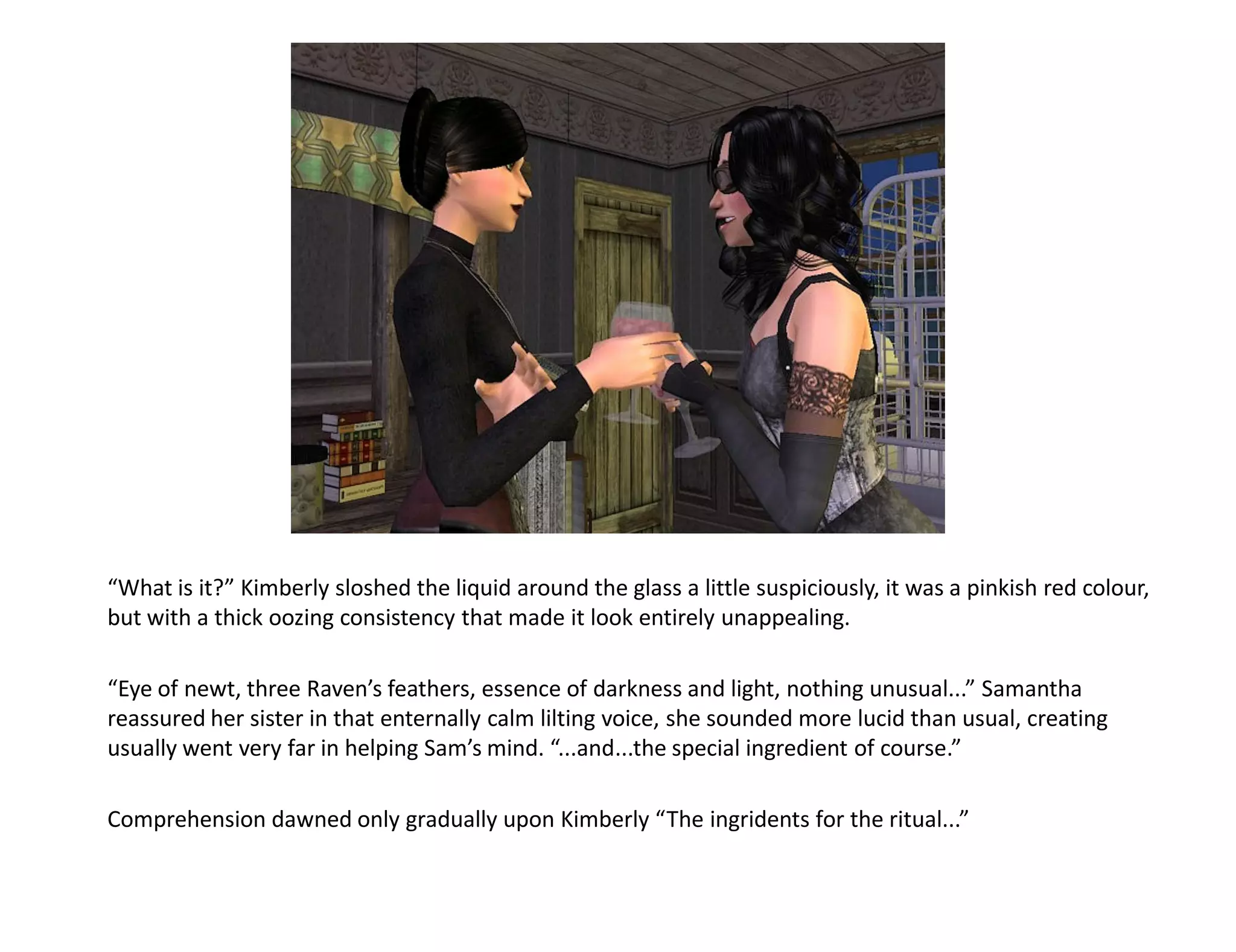 “What is it?” Kimberly sloshed the liquid around the glass a little suspiciously, it was a pinkish red colour,
but with a thick oozing consistency that made it look entirely unappealing.

“Eye of newt, three Raven’s feathers, essence of darkness and light, nothing unusual...” Samantha
reassured her sister in that enternally calm lilting voice, she sounded more lucid than usual, creating
usually went very far in helping Sam’s mind. “...and...the special ingredient of course.”

Comprehension dawned only gradually upon Kimberly “The ingridents for the ritual...”
 