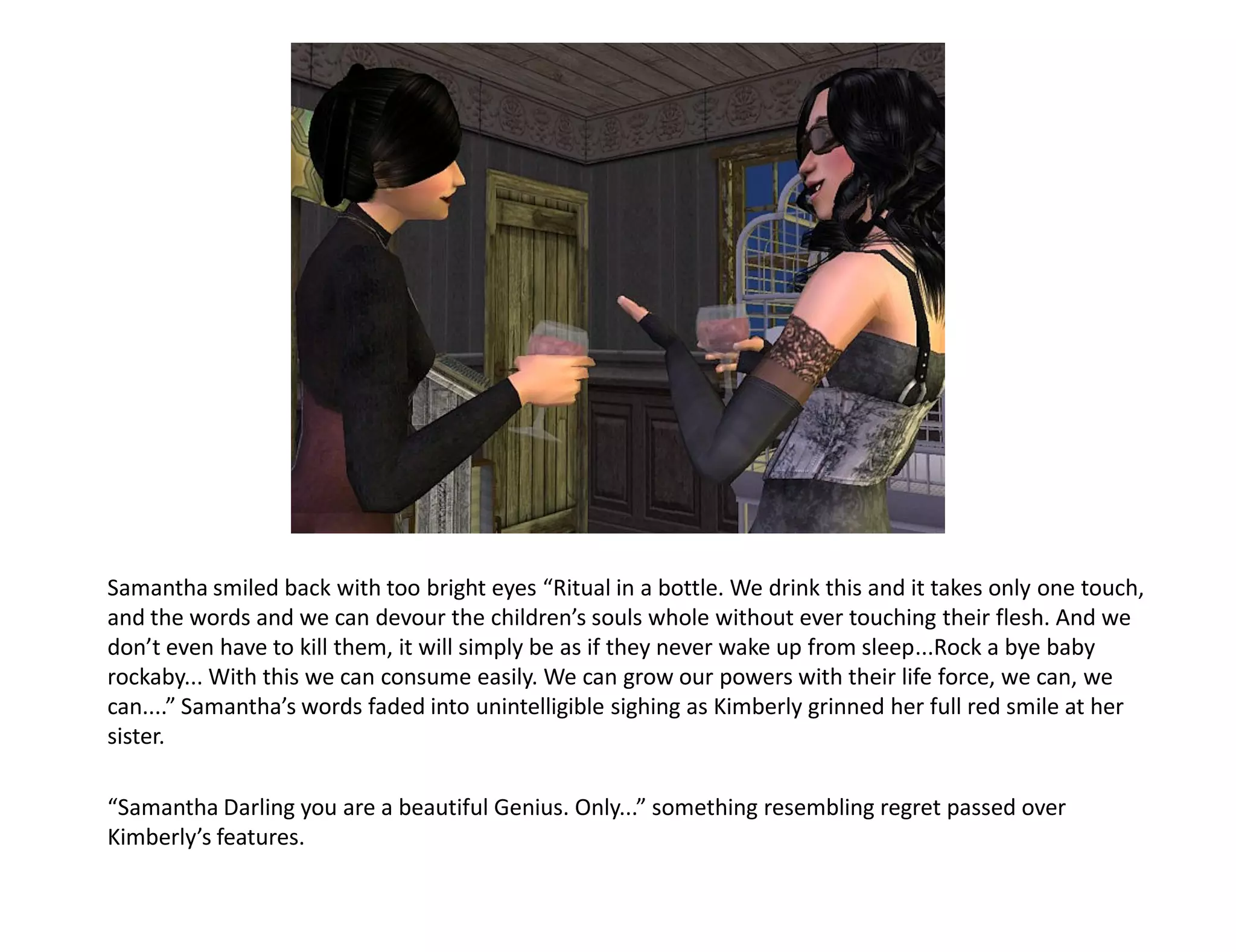Samantha smiled back with too bright eyes “Ritual in a bottle. We drink this and it takes only one touch,
and the words and we can devour the children’s souls whole without ever touching their flesh. And we
don’t even have to kill them, it will simply be as if they never wake up from sleep...Rock a bye baby
rockaby... With this we can consume easily. We can grow our powers with their life force, we can, we
can....” Samantha’s words faded into unintelligible sighing as Kimberly grinned her full red smile at her
sister.

“Samantha Darling you are a beautiful Genius. Only...” something resembling regret passed over
Kimberly’s features.
 