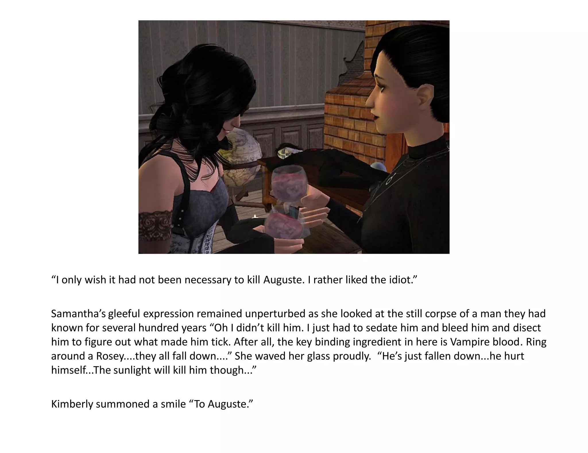 “I only wish it had not been necessary to kill Auguste. I rather liked the idiot.”

Samantha’s gleeful expression remained unperturbed as she looked at the still corpse of a man they had
known for several hundred years “Oh I didn’t kill him. I just had to sedate him and bleed him and disect
him to figure out what made him tick. After all, the key binding ingredient in here is Vampire blood. Ring
around a Rosey....they all fall down....” She waved her glass proudly. “He’s just fallen down...he hurt
himself...The sunlight will kill him though...”

Kimberly summoned a smile “To Auguste.”
 