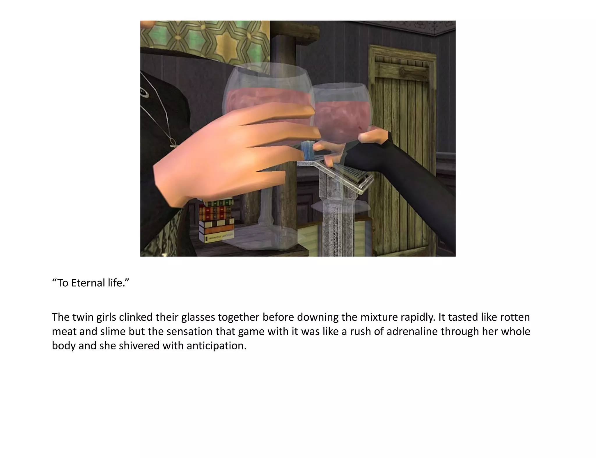 “To Eternal life.”

The twin girls clinked their glasses together before downing the mixture rapidly. It tasted like rotten
meat and slime but the sensation that game with it was like a rush of adrenaline through her whole
body and she shivered with anticipation.
 