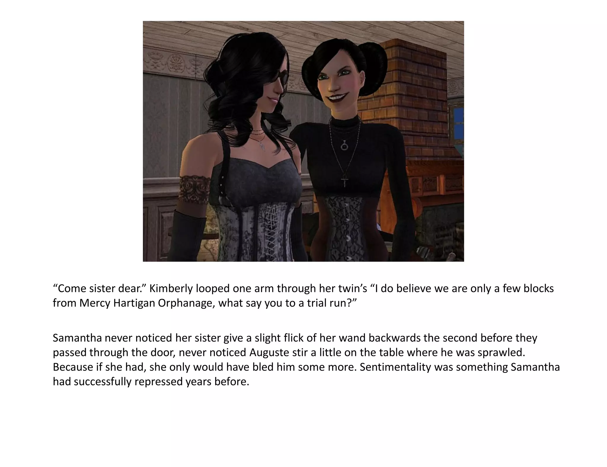 “Come sister dear.” Kimberly looped one arm through her twin’s “I do believe we are only a few blocks
from Mercy Hartigan Orphanage, what say you to a trial run?”

Samantha never noticed her sister give a slight flick of her wand backwards the second before they
passed through the door, never noticed Auguste stir a little on the table where he was sprawled.
Because if she had, she only would have bled him some more. Sentimentality was something Samantha
had successfully repressed years before.
 