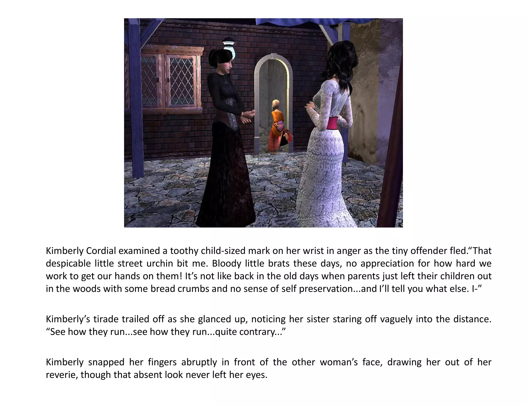Kimberly Cordial examined a toothy child-sized mark on her wrist in anger as the tiny offender fled.“That
despicable little street urchin bit me. Bloody little brats these days, no appreciation for how hard we
work to get our hands on them! It’s not like back in the old days when parents just left their children out
in the woods with some bread crumbs and no sense of self preservation...and I’ll tell you what else. I-”

Kimberly’s tirade trailed off as she glanced up, noticing her sister staring off vaguely into the distance.
“See how they run...see how they run...quite contrary...”

Kimberly snapped her fingers abruptly in front of the other woman’s face, drawing her out of her
reverie, though that absent look never left her eyes.
 