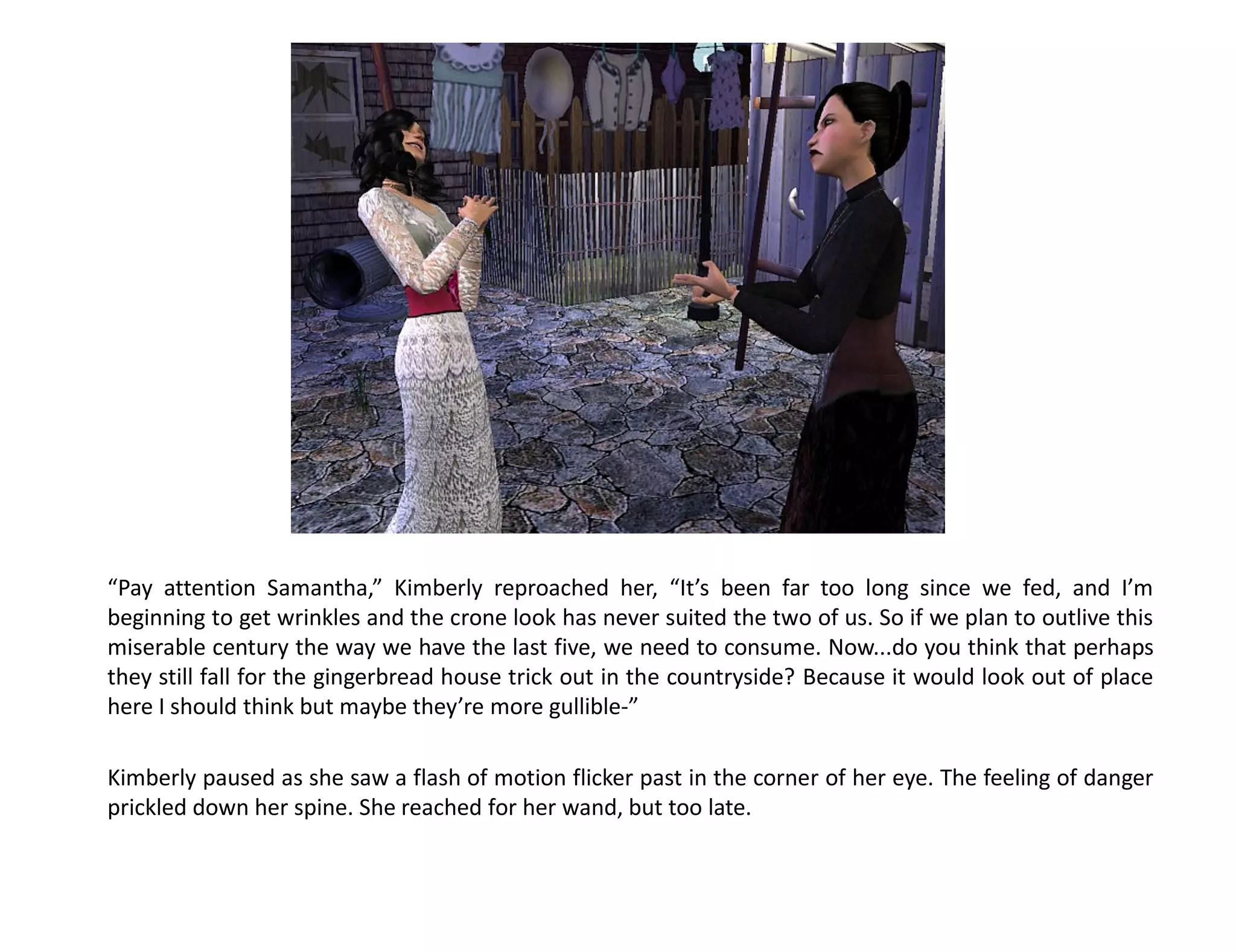 “Pay attention Samantha,” Kimberly reproached her, “It’s been far too long since we fed, and I’m
beginning to get wrinkles and the crone look has never suited the two of us. So if we plan to outlive this
miserable century the way we have the last five, we need to consume. Now...do you think that perhaps
they still fall for the gingerbread house trick out in the countryside? Because it would look out of place
here I should think but maybe they’re more gullible-”

Kimberly paused as she saw a flash of motion flicker past in the corner of her eye. The feeling of danger
prickled down her spine. She reached for her wand, but too late.
 