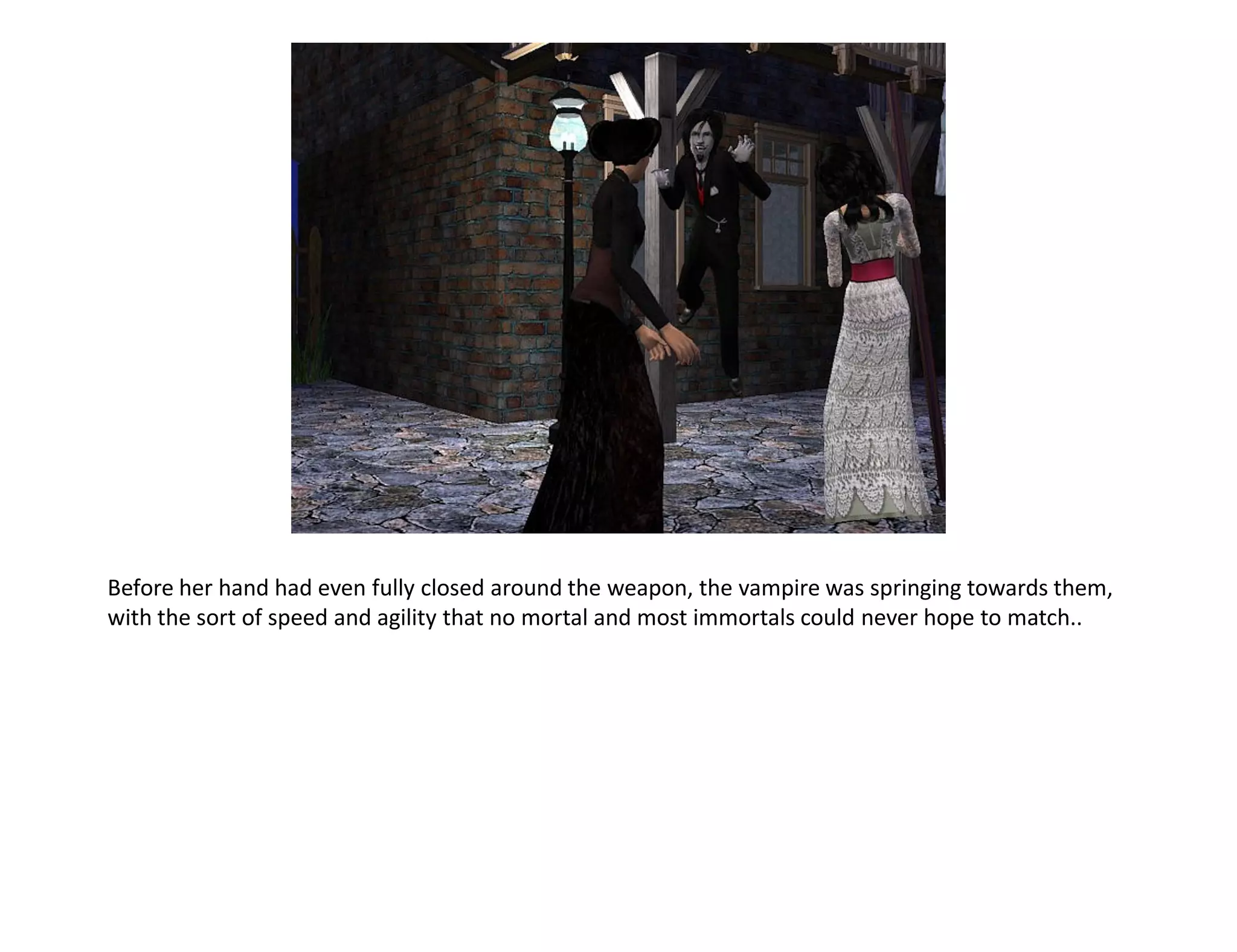Before her hand had even fully closed around the weapon, the vampire was springing towards them,
with the sort of speed and agility that no mortal and most immortals could never hope to match..
 