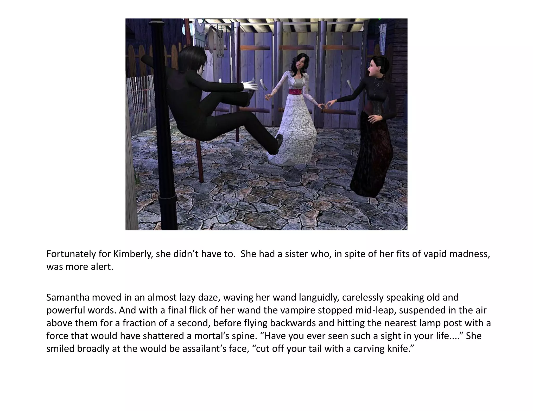 Fortunately for Kimberly, she didn’t have to. She had a sister who, in spite of her fits of vapid madness,
was more alert.

Samantha moved in an almost lazy daze, waving her wand languidly, carelessly speaking old and
powerful words. And with a final flick of her wand the vampire stopped mid-leap, suspended in the air
above them for a fraction of a second, before flying backwards and hitting the nearest lamp post with a
force that would have shattered a mortal’s spine. “Have you ever seen such a sight in your life....” She
smiled broadly at the would be assailant’s face, “cut off your tail with a carving knife.”
 
