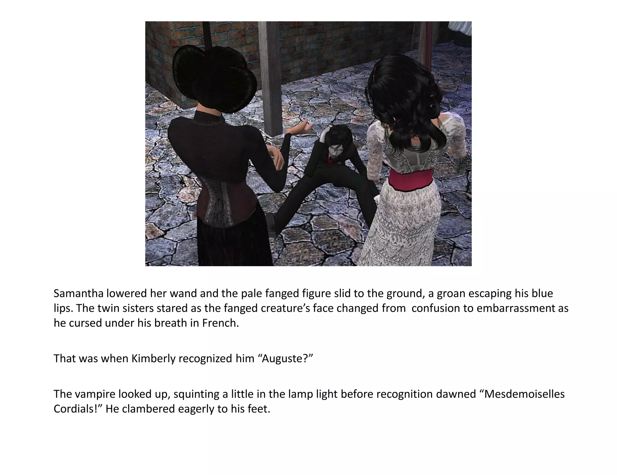 Samantha lowered her wand and the pale fanged figure slid to the ground, a groan escaping his blue
lips. The twin sisters stared as the fanged creature’s face changed from confusion to embarrassment as
he cursed under his breath in French.

That was when Kimberly recognized him “Auguste?”

The vampire looked up, squinting a little in the lamp light before recognition dawned “Mesdemoiselles
Cordials!” He clambered eagerly to his feet.
 