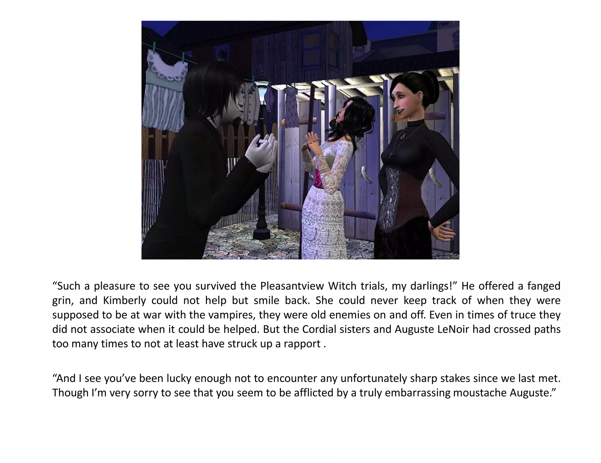 “Such a pleasure to see you survived the Pleasantview Witch trials, my darlings!” He offered a fanged
grin, and Kimberly could not help but smile back. She could never keep track of when they were
supposed to be at war with the vampires, they were old enemies on and off. Even in times of truce they
did not associate when it could be helped. But the Cordial sisters and Auguste LeNoir had crossed paths
too many times to not at least have struck up a rapport .

“And I see you’ve been lucky enough not to encounter any unfortunately sharp stakes since we last met.
Though I’m very sorry to see that you seem to be afflicted by a truly embarrassing moustache Auguste.”
 