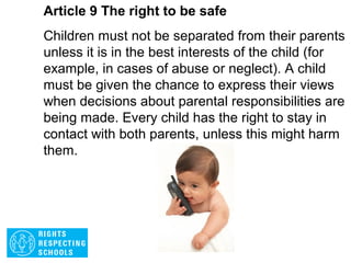 Article 8 The right to be safe
Governments must respect and protect a child’s
identity and prevent their name, nationality or
family relationships from being changed
unlawfully. If a child has been illegally denied part
of their identity, governments must act quickly to
protect and assist the child to re-establish their
identity.
 