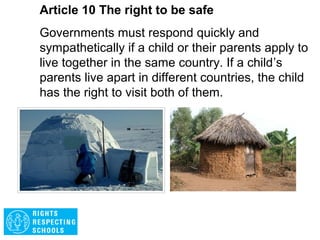 Article 9 The right to be safe
Children must not be separated from their parents
unless it is in the best interests of the child (for
example, in cases of abuse or neglect). A child
must be given the chance to express their views
when decisions about parental responsibilities are
being made. Every child has the right to stay in
contact with both parents, unless this might harm
them.
 
