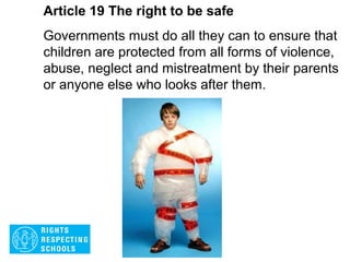 Article 18 The right to be safe
Both parents share responsibility for bringing up
their child and should always consider what is
best for the child. Governments must help parents
by providing services to support them, especially
if the child’s parents work.
 