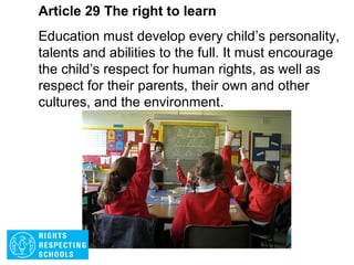 Article 28 The right to learn
Every child has the right to an education. Primary
education must be free. Secondary education must
be available to every child. Discipline in schools
must respect children’s human dignity. Wealthy
countries must help poorer countries achieve this.
 