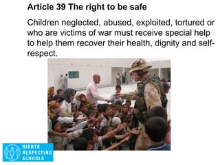 Article 38 The right to be safe
Governments must do everything they can to
protect and care for children affected by war.
Governments must not allow children under the
age of 15 to take part in war or join the armed
forces.
 
