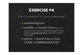 EXERCISE #4
Either “unmoderated” or “practice interviewing”

      usertesting.com
      usabilla - 2 months free (Sign up for
      an account, but cancel on the payment page. Send an
      email to support@usabilla.com and mention Nate &
      Webvisions)

      ethnio - 1 month free or trial.
      CODE: WORKSHOPLOVE
 