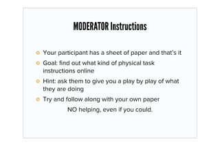 MODERATOR Instructions

Your participant has a sheet of paper and that’s it
Goal: ﬁnd out what kind of physical task
instructions online
Hint: ask them to give you a play by play of what
they are doing
Try and follow along with your own paper
         NO helping, even if you could.
 