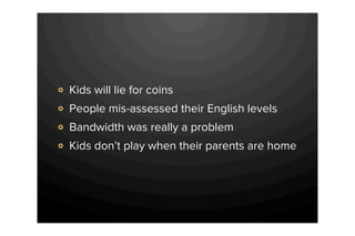 Kids will lie for coins
People mis-assessed their English levels
Bandwidth was really a problem
Kids don’t play when their parents are home
 