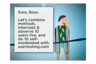 Sure, Boss.
Let’s combine
methods.
Intercept &
observe 10
users live, and
do 10 self-
moderated with
usertesting.com
 