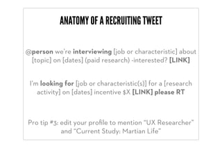 ANATOMY OF A RECRUITING TWEET

@person we’re interviewing [job or characteristic] about
 [topic] on [dates] (paid research) -interested? [LINK]


 I’m looking for [job or characteristic(s)] for a [research
    activity] on [dates] incentive $X [LINK] please RT



Pro tip #3: edit your proﬁle to mention “UX Researcher”
            and “Current Study: Martian Life”
 
