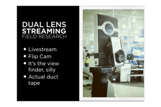 DUAL LENS
STREAMING
FIELD RESEARCH

• Livestream
• Flip Cam
• It’s the view
  ﬁnder, silly
• Actual duct
  tape
 