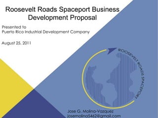 Roosevelt Roads Spaceport Business
       Development Proposal
Presented to
Puerto Rico Industrial Development Company

August 25, 2011




                               Jose G. Molina-Vazquez     1
                               josemolina5462@gmail.com
 