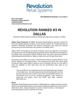 FOR IMMEDIATE RELEASE: (11-17-2017)
Harry Grunnagle
Revolution Retail Systems
1-855-616-3827
www.revolutionretailsystems.com
REVOLUTION RANKED #3 IN
DALLAS
Revolution Retail Systems ranked #3 fastest growing private company in Dallas.
Dallas, Texas, November 17, 2017: Revolution Retail Systems has been ranked the
third (#3) fastest growing company by the Caruth Institute for Entrepreneurship at
Southern Methodist University’s Cox School of Business. This marks the second
consecutive year that Revolution was ranked in the Dallas 100™.
Dallas 100™, co-founded by the Caruth Institute, honors the ingenuity, commitment
and perseverance of the fastest-growing privately held entrepreneurial businesses in
the Dallas area. According to Caruth Institute data, this year’s winning companies
collectively generated billions of dollars in sales over just the past three years.
According to Jerry White, the Linda A. and Kenneth R. Morris Endowed Director of the
Caruth Institute for Entrepreneurship, “The entrepreneurial spirit that drives these
companies helps make Dallas a dynamic city for business. We feel it’s only right to
shine the spotlight on their hard work and the contributions they make to our
economy.”
“We are thrilled to be recognized as the third fastest growing company
in the Dallas area. We have experienced phenomenal growth over the
last two years and this couldn’t have been accomplished without the
commitment from all of our amazing employees. I look forward to
continuing this growth trend into 2018” said Mark Levenick,
CEO/Chairman.
About:
Revolution Retail Systems was founded in 2009 based on a design concept to build a
system that would automate the manual cash handling processes found commonly in
all facets of retail. Today, Revolution is a best in class innovator, in the design of
cash recycling solutions for business of all sizes.
###
 