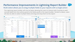 Multi-select allows you to drag multiple fields to your reports with a single action
Performance Improvements in Lightning Report Builder
The Lightning report builder will now be faster allowing the users to interact with it quickly to add/
remove fields from the outline panel to the fields panel or the report builder. Similar to classic, users
will also be able to select multiple fields and drag and drop them to the report
 