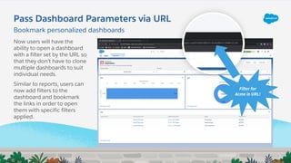 Pass Dashboard Parameters via URL
Filter for
Acme in URL!
Now users will have the
ability to open a dashboard
with a filter set by the URL so
that they don’t have to clone
multiple dashboards to suit
individual needs.
Similar to reports, users can
now add filters to the
dashboard and bookmark
the links in order to open
them with specific filters
applied.
Bookmark personalized dashboards
 