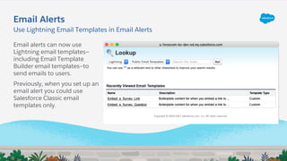 Email Alerts
Email alerts can now use
Lightning email templates—
including Email Template
Builder email templates—to
send emails to users.
Previously, when you set up an
email alert you could use
Salesforce Classic email
templates only.
Use Lightning Email Templates in Email Alerts
 