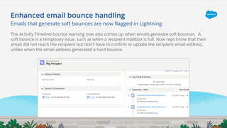 Enhanced email bounce handling
Emails that generate soft bounces are now flagged in Lightning
The Activity Timeline bounce warning now also comes up when emails generate soft bounces. A
soft bounce is a temporary issue, such as when a recipient mailbox is full. Now reps know that their
email did not reach the recipient but don’t have to confirm or update the recipient email address,
unlike when the email address generated a hard bounce.
 