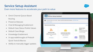 Service Setup Assistant
Even more features to accelerate your path to value
● Omni-Channel Queue Based
Routing
● Presence Statuses
● Chat & Messaging Enablement
● Default Case Status Picklist Values
● Default Case Merge
● Knowledge Enablement
● In-app walkthroughs of Prebuilt
Quick Texts & Macros
● Ability to manually trigger updates
 
