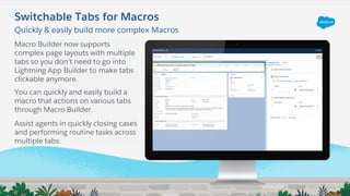 Macro Builder now supports
complex page layouts with multiple
tabs so you don’t need to go into
Lightning App Builder to make tabs
clickable anymore.
You can quickly and easily build a
macro that actions on various tabs
through Macro Builder.
Assist agents in quickly closing cases
and performing routine tasks across
multiple tabs.
Switchable Tabs for Macros
Quickly & easily build more complex Macros
 