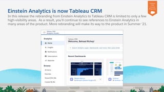 +
Einstein Analytics is now Tableau CRM
In this release the rebranding from Einstein Analytics to Tableau CRM is limited to only a few
high-visibility areas. As a result, you’ll continue to see references to Einstein Analytics in
many areas of the product. More rebranding will make its way to the product in Summer ‘21.
Tableau
CRM
License
Required
 