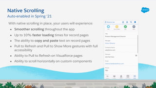 Native Scrolling
With native scrolling in place, your users will experience:
● Smoother scrolling throughout the app
● Up to 10% faster loading times for record pages
● The ability to copy and paste text on record pages
● Pull to Refresh and Pull to Show More gestures with full
accessibility
● Ability to Pull to Refresh on Visualforce pages
● Ability to scroll horizontally on custom components
Auto-enabled in Spring ‘21
 