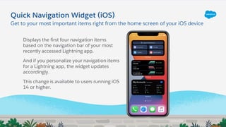 Displays the first four navigation items
based on the navigation bar of your most
recently accessed Lightning app.
And if you personalize your navigation items
for a Lightning app, the widget updates
accordingly.
This change is available to users running iOS
14 or higher.
Quick Navigation Widget (iOS)
Get to your most important items right from the home screen of your iOS device
 