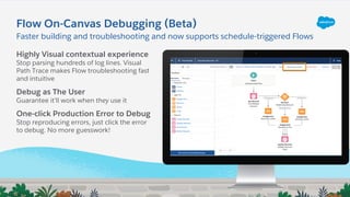 Flow On-Canvas Debugging (Beta)
Highly Visual contextual experience
Stop parsing hundreds of log lines. Visual
Path Trace makes Flow troubleshooting fast
and intuitive
Debug as The User
Guarantee it’ll work when they use it
One-click Production Error to Debug
Stop reproducing errors, just click the error
to debug. No more guesswork!
Faster building and troubleshooting and now supports schedule-triggered Flows
 