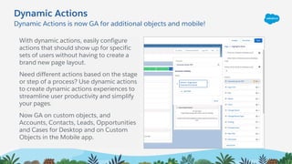 Dynamic Actions is now GA for additional objects and mobile!
Dynamic Actions
With dynamic actions, easily configure
actions that should show up for specific
sets of users without having to create a
brand new page layout.
Need different actions based on the stage
or step of a process? Use dynamic actions
to create dynamic actions experiences to
streamline user productivity and simplify
your pages.
Now GA on custom objects, and
Accounts, Contacts, Leads, Opportunities
and Cases for Desktop and on Custom
Objects in the Mobile app.
 