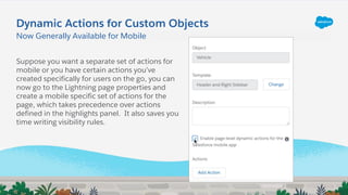 Now Generally Available for Mobile
Suppose you want a separate set of actions for
mobile or you have certain actions you’ve
created specifically for users on the go, you can
now go to the Lightning page properties and
create a mobile specific set of actions for the
page, which takes precedence over actions
defined in the highlights panel. It also saves you
time writing visibility rules.
Dynamic Actions for Custom Objects
 